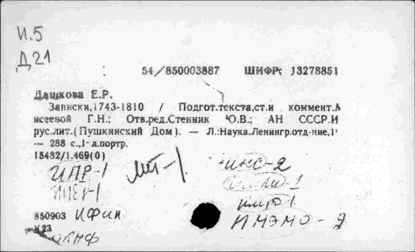 ﻿М.5

54/850003887 ШИФРс 13278851
Дашкова Е Р.
Записки, 1743-1810 / Подгот.текста.ст.и коммент.5 исееиой Г.Н.; Отв.ред.Стекник Ю.В.; АН СССР.И рус лит.( Пушкинский Дом). — Л.:Наука.Ленингр.отд-ние,1'
288 с.,1-л.портр.
15482/1.469(0)	/
2/ ПР/
850903 Ь(СРОСЦ